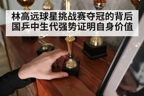 林高远球星挑战赛夺冠的背后 国乒中生代强势证明自身价值