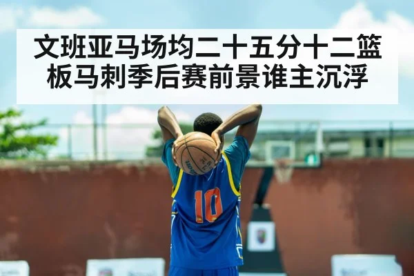 文班亚马场均二十五分十二篮板马刺季后赛前景谁主沉浮