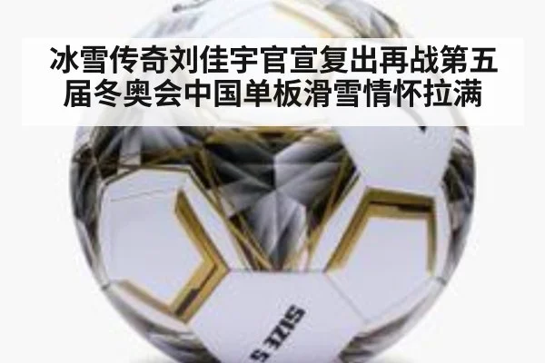 冰雪传奇刘佳宇官宣复出再战第五届冬奥会中国单板滑雪情怀拉满